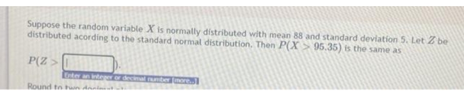 Suppose the random variable X is normally distributed with mean 88 and standard deviation 5. Let Z be
distributed acording to the standard normal distribution. Then P(X> 95.35) is the same as
P(Z >
Enter an integer or decimal number more..
Round to two dreniment.