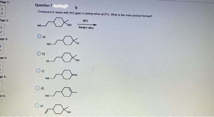 Page 1:
Question 7
1
Compound A reacts with HCI (gas) in diethyl ether at 5°C. What is the main product formed?
Page 2:
HCI
но
OH
2
Diethyl edher
age 3:
но
Ob)
ge 4:
CI
ge 5:
HO
Od)
ge 6:
но
e)
HO,
