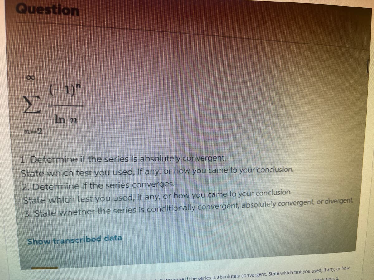 Question
K
7-2
(-1)"
In n
1. Determine if the series is absolutely convergent.
State which test you used, if any, or how you came to your conclusion.
2. Determine if the series converges.
State which test you used, if any, or how you came to your conclusion.
3. State whether the series is conditionally convergent, absolutely convergent, or divergent.
Show transcribed data
in if the series is absolutely convergent. State which test you used, if any, or how
inclusion, 3.