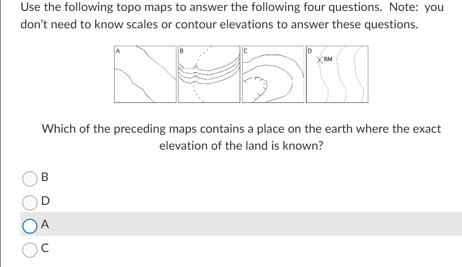 Use the following topo maps to answer the following four questions. Note: you
don't need to know scales or contour elevations to answer these questions.
C
Noor
B
D
OA
с
A
BM
Which of the preceding maps contains a place on the earth where the exact
elevation of the land is known?