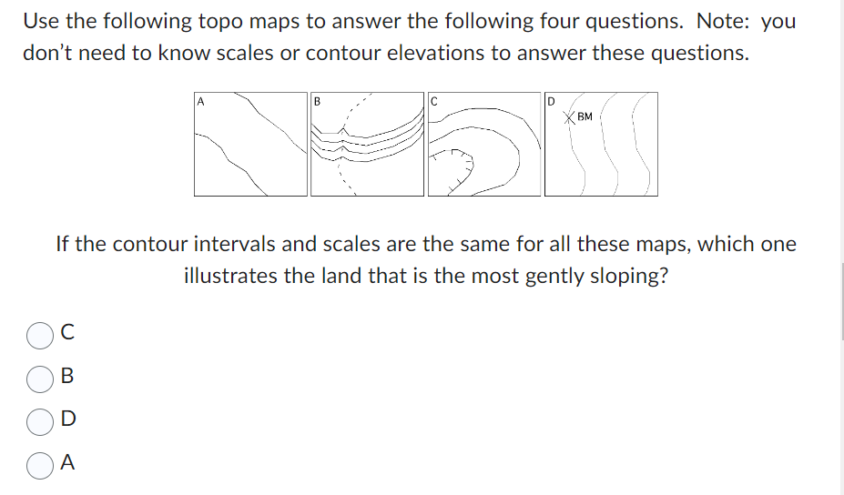 Use the following topo maps to answer the following four questions. Note: you
don't need to know scales or contour elevations to answer these questions.
с
B
D
B
A
C
If the contour intervals and scales are the same for all these maps, which one
illustrates the land that is the most gently sloping?
BM