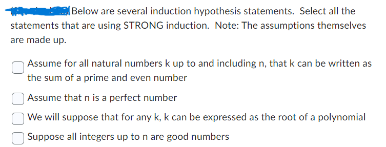 Below are several induction hypothesis statements. Select all the
statements that are using STRONG induction. Note: The assumptions themselves
are made up.
Assume for all natural numbers k up to and including n, that k can be written as
the sum of a prime and even number
Assume that n is a perfect number
We will suppose that for any k, k can be expressed as the root of a polynomial
Suppose all integers up to n are good numbers