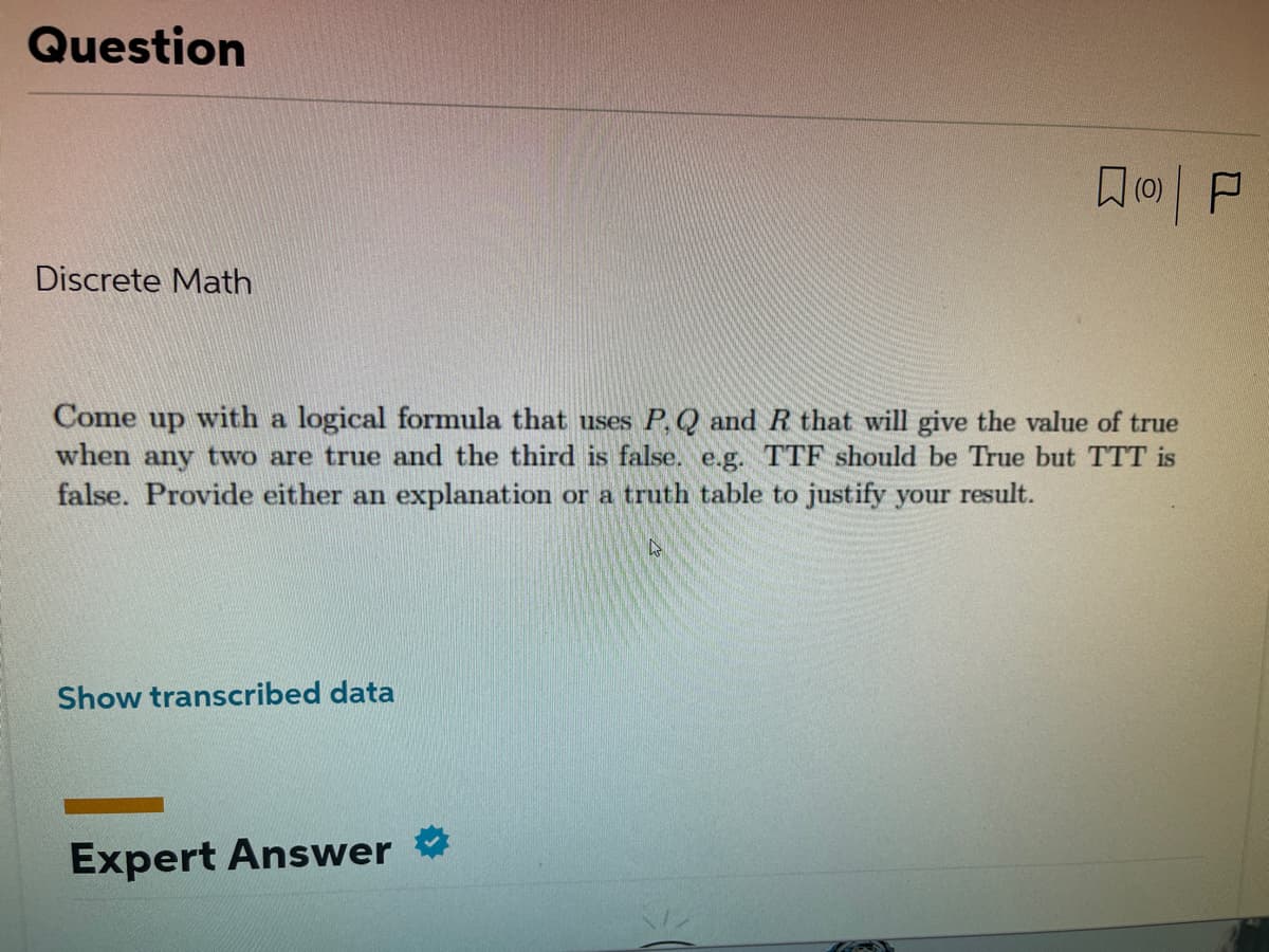 Question
Discrete Math
Come up with a logical formula that uses P, Q and R that will give the value of true
when any two are true and the third is false. e.g. TTF should be True but TTT is
false. Provide either an explanation or a truth table to justify your result.
L
Show transcribed data
(0)
Expert Answer
P