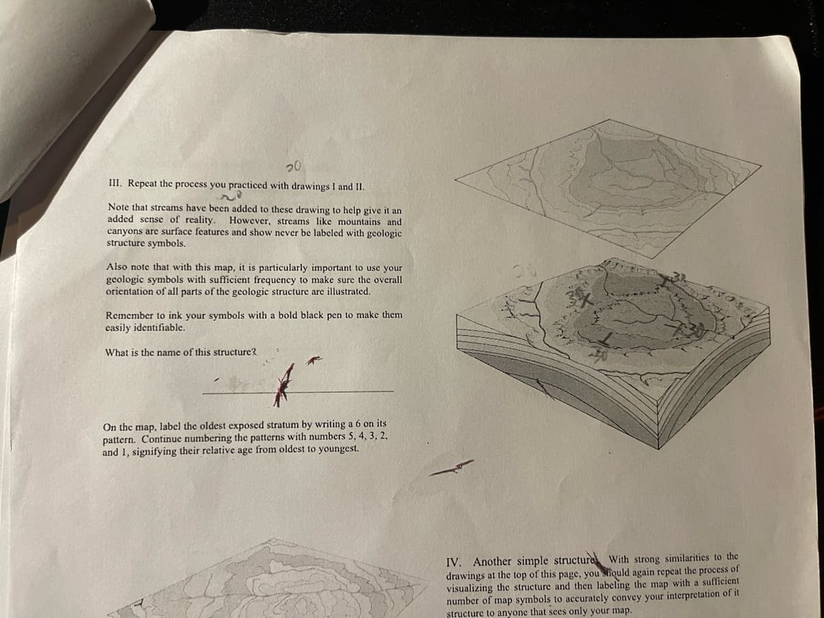 20
III. Repeat the process you practiced with drawings I and II.
Note that streams have been added to these drawing to help give it an
added sense of reality. However, streams like mountains and
canyons are surface features and show never be labeled with geologic
structure symbols.
Also note that with this map, it is particularly important to use your
geologic symbols with sufficient frequency to make sure the overall
orientation of all parts of the geologic structure are illustrated.
Remember to ink your symbols with a bold black pen to make them
easily identifiable.
What is the name of this structure?
On the map, label the oldest exposed stratum by writing a 6 on its
pattern. Continue numbering the patterns with numbers 5, 4, 3, 2,
and 1, signifying their relative age from oldest to youngest.
IV. Another simple structure With strong similarities to the
drawings at the top of this page, you should again repeat the process of
visualizing the structure and then labeling the map with a sufficient
number of map symbols to accurately convey your interpretation of it
structure to anyone that sees only your map.