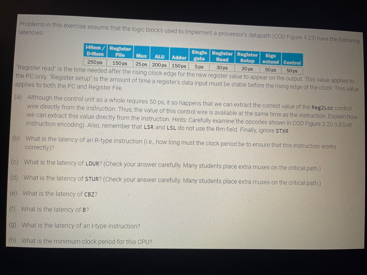 Problems in this exercise assume that the logic blocks used to implement a processor's datapath (COD Figure 4.23) have the following
latencies:
Sign
HMem/ Register
D-Mem File
250 ps 150 ps
Mux ALU Adder
25 ps 200 ps 150ps
Single Register Register
gate
Read
Setup
5 ps 30ps
extend Control
50 ps
20 ps
50ps
"Register read" is the time needed after the rising clock edge for the new register value to appear on the output. This value applies to
the PC only. "Register setup" is the amount of time a register's data input must be stable before the rising edge of the clock. This value
applies to both the PC and Register File.
(a) Although the control unit as a whole requires 50 ps, it so happens that we can extract the correct value of the Reg2Loc control
wire directly from the instruction. Thus, the value of this control wire is available at the same time as the instruction. Explain how
we can extract this value directly from the instruction. Hints: Carefully examine the opcodes shown in COD Figure 2.20 (LEGV8
instruction encoding). Also, remember that LSR and LSL do not use the Rm field. Finally, ignore STXR.
(b) What is the latency of an R-type instruction (i.e., how long must the clock period be to ensure that this instruction works
correctly)?
(c) What is the latency of LDUR? (Check your answer carefully. Many students place extra muxes on the critical path.)
(d) What is the latency of STUR? (Check your answer carefully. Many students place extra muxes on the critical path.)
(e) What is the latency of CBZ?
(f) What is the latency of B?
(g) What is the latency of an I-type instruction?
(h) What is the minimum clock period for this CPU?