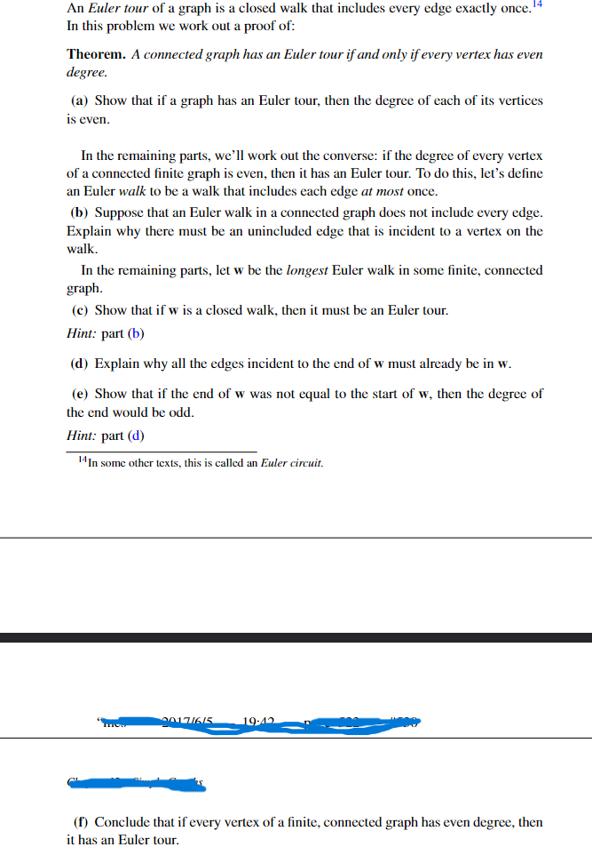 **Understanding Euler Tours in Graph Theory**

An **Euler tour** of a graph is a closed walk that includes every edge exactly once. In this discussion, we'll explore a proof of:

**Theorem:** *A connected graph has an Euler tour if and only if every vertex has even degree.*

**Exercise Details:**

(a) **Objective:** Show that if a graph has an Euler tour, then the degree of each of its vertices is even.

(b) **Objective:** Suppose that an Euler walk in a connected graph does not include every edge. Explain why there must be an unincluded edge that is incident to a vertex on the walk.

(c) **Objective:** Given the longest Euler walk, \( w \), in some finite, connected graph, show that if \( w \) is a closed walk, then it must be an Euler tour.

- **Hint:** Refer to part (b)

(d) **Objective:** Explain why all the edges incident to the end of \( w \) must already be in \( w \).

(e) **Objective:** Show that if the end of \( w \) was not equal to the start of \( w \), then the degree of the end would be odd.

- **Hint:** Refer to part (d)

(f) **Conclusion:** Show that if every vertex of a finite, connected graph has even degree, then it has an Euler tour.

*Note: In some other texts, this is called an Euler circuit.*

**Graph Illustration Explanation:**

The image contains a structured breakdown of the theorem's proof, with each part focusing on a specific aspect of the Euler tour in graphs. While the image doesn't contain visual graphs or diagrams, it implicitly analyzes the properties that a connected graph must have to support an Euler tour.