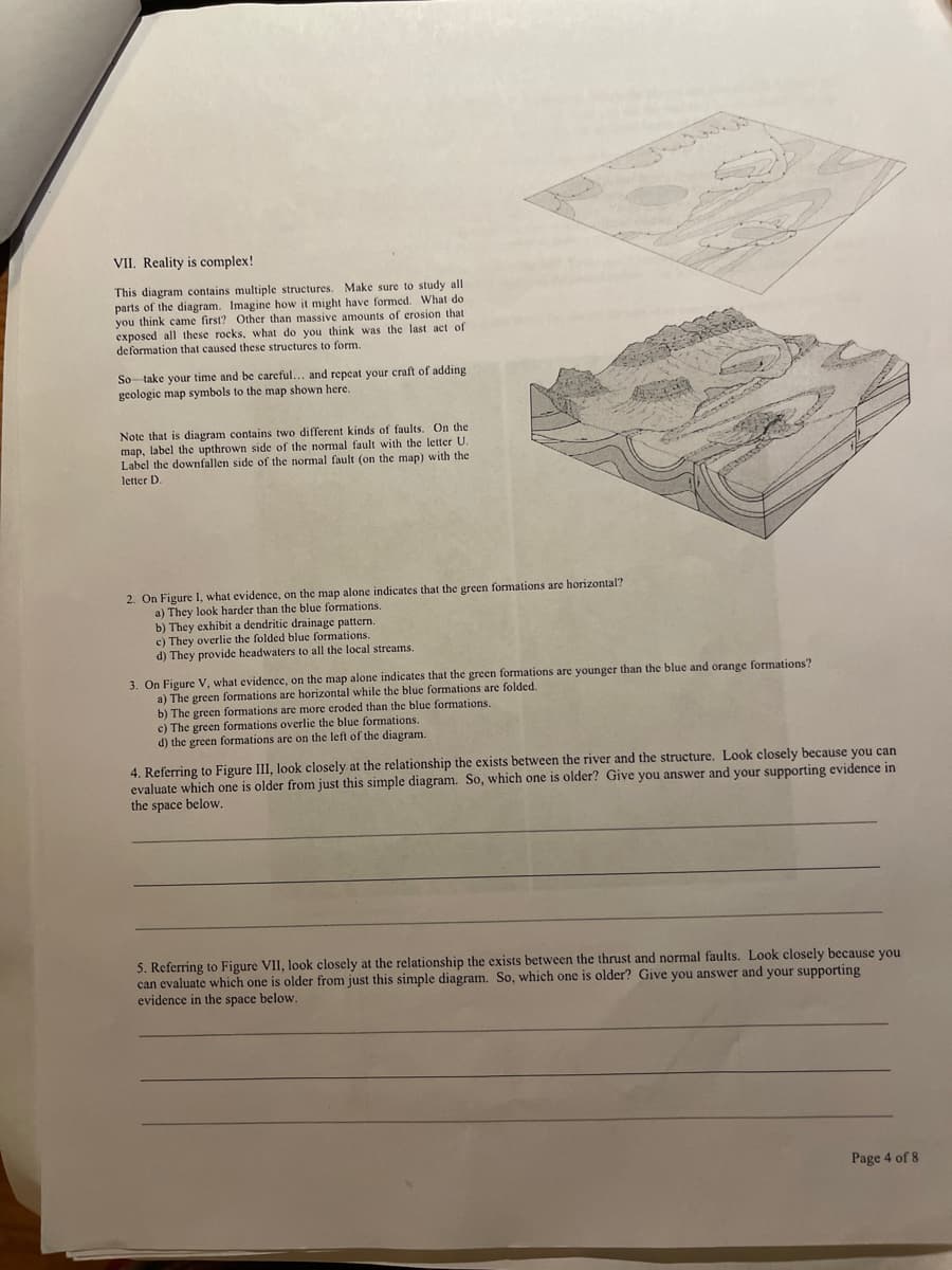 VII. Reality is complex!
This diagram contains multiple structures. Make sure to study all
parts of the diagram. Imagine how it might have formed. What do
you think came first? Other than massive amounts of crosion that
exposed all these rocks, what do you think was the last act of
deformation that caused these structures to form.
So take your time and be careful... and repeat your craft of adding
geologic map symbols to the map shown here.
Note that is diagram contains two different kinds of faults. On the
map, label the upthrown side of the normal fault with the letter U.
Label the downfallen side of the normal fault (on the map) with the
letter D.
2. On Figure I, what evidence, on the map alone indicates that the green formations are horizontal?
a) They look harder than the blue formations.
b) They exhibit a dendritic drainage pattern.
c) They overlie the folded blue formations.
d) They provide headwaters to all the local streams.
3. On Figure V, what evidence, on the map alone indicates that the green formations are younger than the blue and orange formations?
a) The green formations are horizontal while the blue formations are folded.
b) The green formations are more eroded than the blue formations.
c) The green formations overlie the blue formations.
d) the green formations are on the left of the diagram.
4. Referring to Figure III, look closely at the relationship the exists between the river and the structure. Look closely because you can
evaluate which one is older from just this simple diagram. So, which one is older? Give you answer and your supporting evidence in
the space below.
5. Referring to Figure VII, look closely at the relationship the exists between the thrust and normal faults. Look closely because you.
can evaluate which one is older from just this simple diagram. So, which one is older? Give you answer and your supporting
evidence in the space below.
Page 4 of 8
