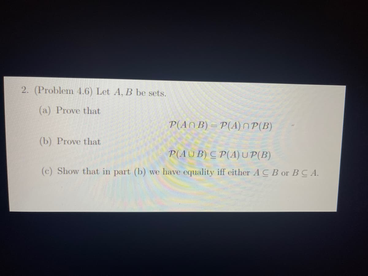 2. (Problem 4.6) Let A, B be sets.
(a) Prove that
(b) Prove that
P(ANB)=P(A)~P(B)
P(AUB) CP(A) UP(B)
(c) Show that in part (b) we have equality iff either ACB or BCA.