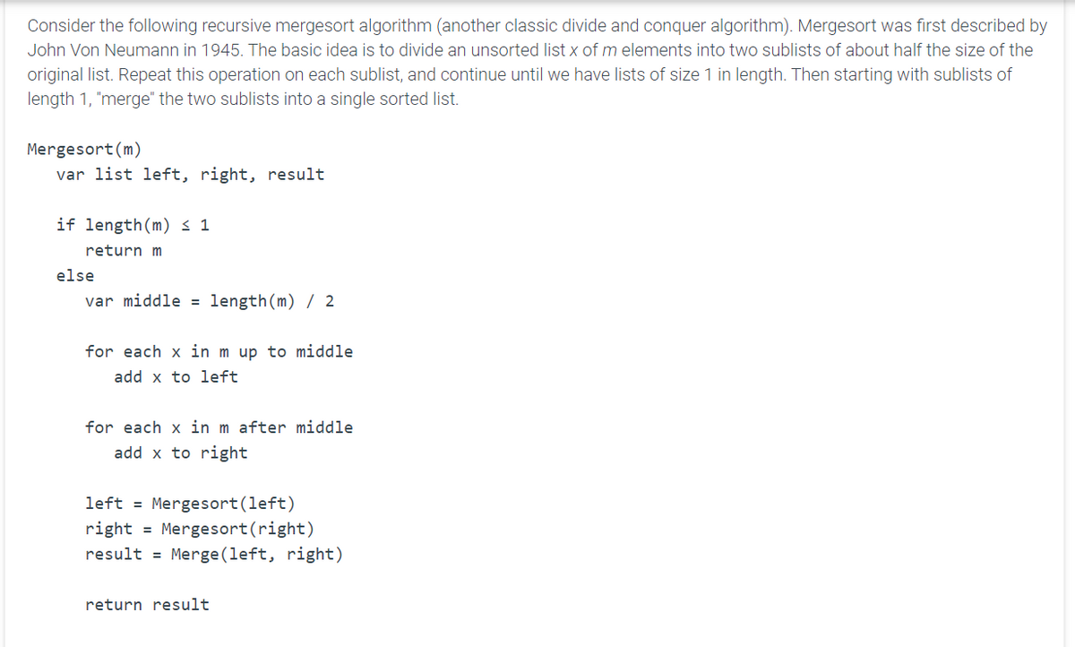 Consider the following recursive mergesort algorithm (another classic divide and conquer algorithm). Mergesort was first described by
John Von Neumann in 1945. The basic idea is to divide an unsorted list x of m elements into two sublists of about half the size of the
original list. Repeat this operation on each sublist, and continue until we have lists of size 1 in length. Then starting with sublists of
length 1, "merge" the two sublists into a single sorted list.
Mergesort (m)
var list left, right, result
if length (m) ≤ 1
return m
else
var middle = length (m) / 2
for each x in m up to middle
add x to left
for each x in m after middle
add x to right
left = Mergesort (left)
right = Mergesort (right)
result = Merge(left, right)
return result