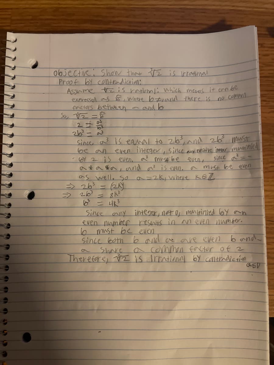 objective: Show that IZ is irrational
Proof by contradiction:
Assume = is rational: which means it can be
expressed as to where b#, and there is
factors between
and to
no commen
So, √√√2 = 16
120
-10³
2/0²³-a³
Since a
is equal to 26³, and 26³ must
even integer, since any positive intover multiplied
- 6Y 2 is even. a³ must be even,
be an
since d
a*a*a, and a³ is even.
a must be even
as well. So a = 2K, where KEZ
=> 26³ =
(24)
263
= 8k³
6²³ = 4K³
Since any integer, not of multiplied by an
even number
results in an even number.
16 must be even
since both 6 and a are even
Share
band
a
a common factor of 2
Therefore, is irrational by contradiction
GED