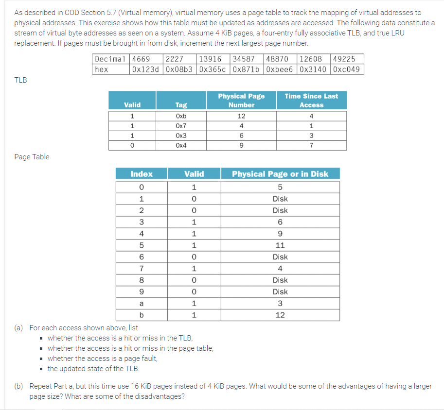 As described in COD Section 5.7 (Virtual memory), virtual memory uses a page table to track the mapping of virtual addresses to
physical addresses. This exercise shows how this table must be updated as addresses are accessed. The following data constitute a
stream of virtual byte addresses as seen on a system. Assume 4 KiB pages, a four-entry fully associative TLB, and true LRU
replacement. If pages must be brought in from disk, increment the next largest page number.
TLB
Page Table
Decimal 4669 2227 13916 34587 48870 12608 49225
hex 0x123d 0x08b3 0x365c 0x871b 0xbee6 0x3140 0xc049
Valid
1
1
1
0
Index
0
1
2
3
(a) For each access shown above, list
456
7
8
9
a
b
Tag
Oxb
0x7
0x3
0x4
Valid
1
0
0
1
1
1
0
1
0
0
1
1
▪ whether the access is a hit or miss in the TLB,
▪ whether the access is a hit or miss in the page table,
whether the access is a page fault,
the updated state of the TLB.
Physical Page
Number
12
4
6
9
Time Since Last
Access
4
1
3
7
Physical Page or in Disk
5
Disk
Disk
6
9
11
Disk
4
Disk
Disk
3
12
(b) Repeat Part a, but this time use 16 KiB pages instead of 4 KiB pages. What would be some of the advantages of having a larger
page size? What are some of the disadvantages?