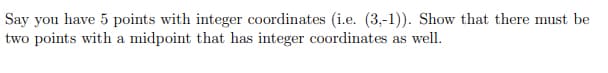 Say you have 5 points with integer coordinates (i.e. (3,-1)). Show that there must be
two points with a midpoint that has integer coordinates as well.