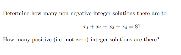 Determine how many non-negative integer solutions there are to
X₁ + X2 + x3 + x4 = 8?
How many positive (i.e. not zero) integer solutions are there?