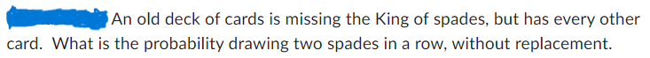 An old deck of cards is missing the King of spades, but has every other card. What is the probability of drawing two spades in a row, without replacement?