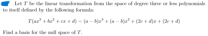 Let T be the linear transformation from the space of degree three or less polynomials
to itself defined by the following formula:
T(ax + bx²+cx+ d) = (a - b)x³ + (a - b)x² + (2c+ d)x+(2c+d)
Find a basis for the null space of T.