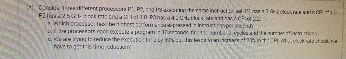 (a) Consider three different processors P1, P2, and P3 executing the same instruction set. P1 has a 3 GHz clock rate and a CPI of 1.5.
P2 has a 2.5 GHz clock rate and a CPI of 1.0. P3 has a 4.0 GHz clock rate and has a CPI of 2.2.
a. Which processor has the highest performance expressed in instructions per second?
b. If the processors each execute a program in 10 seconds, find the number of cycles and the number of instructions.
c. We are trying to reduce the execution time by 30% but this leads to an increase of 20% in the CPI. What clock rate should we
have to get this time reduction?