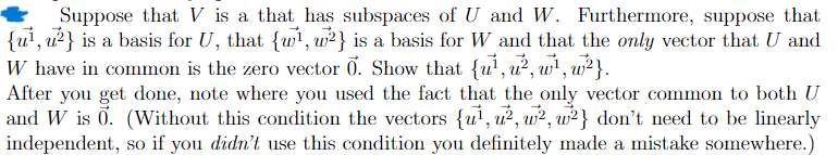 Suppose that V is a that has subspaces of U and W. Furthermore, suppose that
{u¹, u2} is a basis for U, that {1, 2} is a basis for W and that the only vector that U and
W have in common is the zero vector 0. Show that {u¹, u², w¹, w²}.
After you get done, note where you used the fact that the only vector common to both U
and W is 0. (Without this condition the vectors {u¹, u², w², w2} don't need to be linearly
independent, so if you didn't use this condition you definitely made a mistake somewhere.)