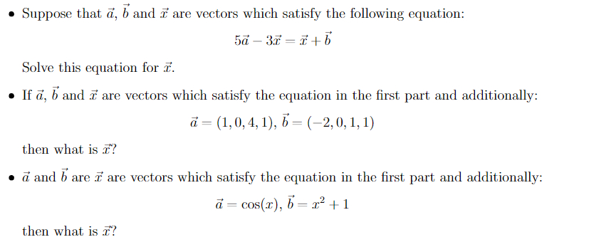 • Suppose that a, b and are vectors which satisfy the following equation:
5a - 3x = x+b
Solve this equation for 7.
• If a, b and I are vectors which satisfy the equation in the first part and additionally:
a = (1, 0, 4, 1), b = (-2,0, 1, 1)
then what is I?
• a and bare i are vectors which satisfy the equation in the first part and additionally:
a = cos(x), b = x² +1
then what is £?