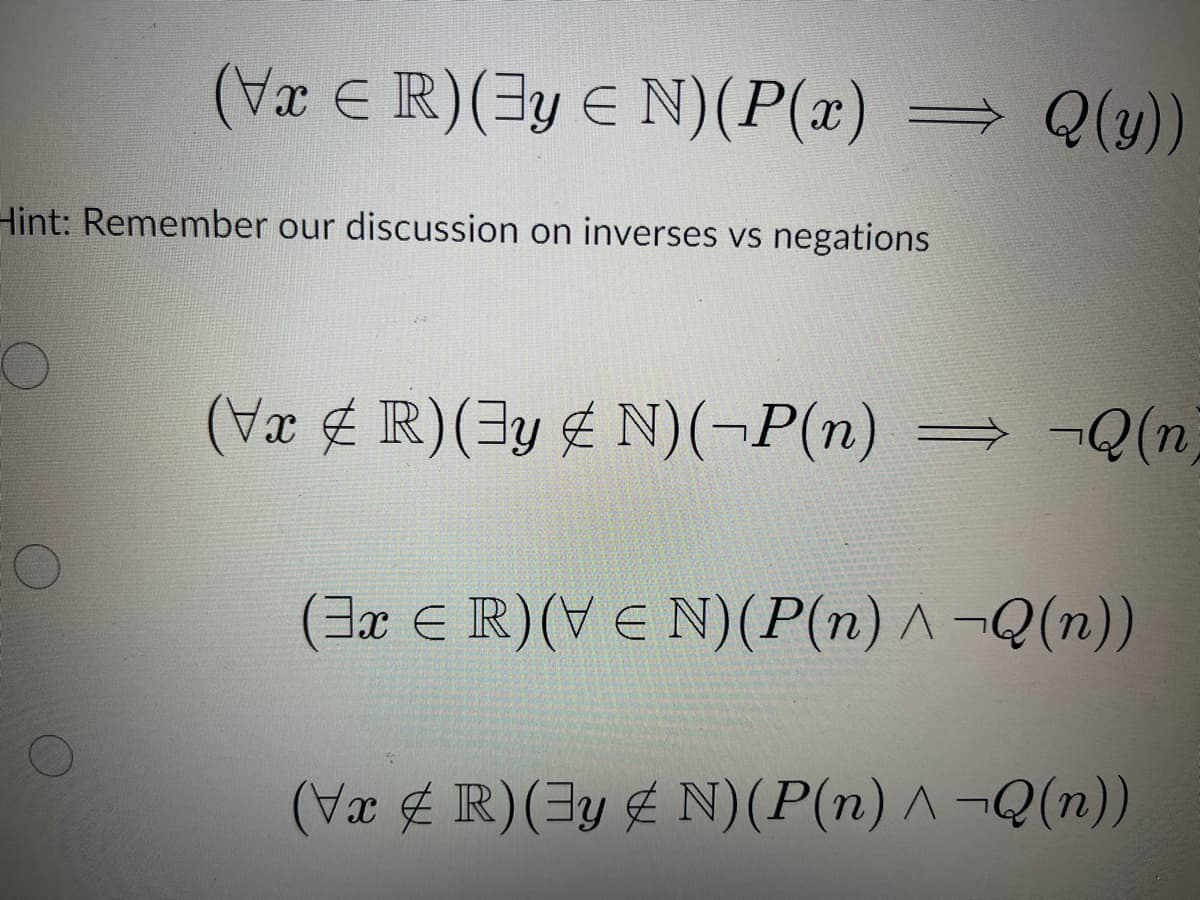 (Vx ≤ R) (Jy ≤ N)(P(x) ⇒ Q(y))
Hint: Remember our discussion on inverses vs negations
(Vx & R) (y & N)(¬P(n) ⇒ ¬Q (n)
(3x E R) (VEN) (P(n) ^ ¬Q(n))
(VxR) (y & N) (P(n) ^ ¬Q(n))