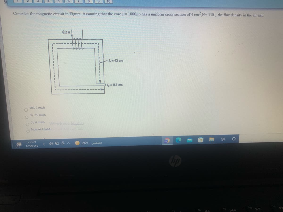 Consider the magnetic circuit in Figure. Assuming that the core u= 1000µo has a uniform cross section of 4 cm N= 550, the flux density in the air gap.
0.2A
L= 42 cm
4=0.1 cm
106.2 mwb
97.35 mwb
35.4 mwb
Windows bu
Non of These al
4) O O A
26°C uasi
