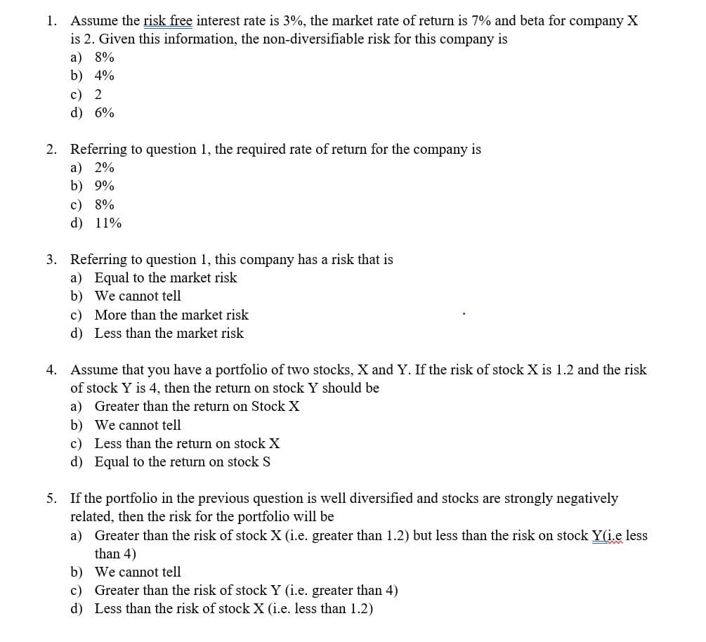 1. Assume the risk free interest rate is 3%, the market rate of return is 7% and beta for company X
is 2. Given this information, the non-diversifiable risk for this company is
a) 8%
b) 4%
c) 2
d) 6%
2. Referring to question 1, the required rate of return for the company is
a) 2%
b) 9%
c) 8%
d) 11%
3. Referring to question 1, this company has a risk that is
a) Equal to the market risk
b) We cannot tell
c) More than the market risk
d) Less than the market risk
4. Assume that you have a portfolio of two stocks, X and Y. If the risk of stock X is 1.2 and the risk
of stock Y is 4, then the return on stock Y should be
a) Greater than the return on Stock X
b) We cannot tell
c) Less than the return on stock X
d) Equal to the return on stock S
5. If the portfolio in the previous question is well diversified and stocks are strongly negatively
related, then the risk for the portfolio will be
a) Greater than the risk of stock X (i.e. greater than 1.2) but less than the risk on stock Y(i.e less
than 4)
b) We cannot tell
c) Greater than the risk of stock Y (i.e. greater than 4)
d) Less than the risk of stock X (i.e. less than 1.2)
