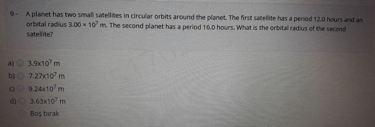 9- A planet has two small satellites in circular orbits around the planet. The first satellite has a period 12.0 hours and an
orbital radius 3.00 x 10' m. The second planet has a period 16.0 hours. What is the orbital radius of the second
satellite?
a) 3.9x10m
b) 7.27x10/ m
C) 9.24x10 m
3.63x10 m
d)
Boş birak
