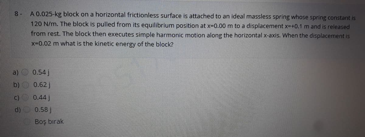 8- A 0.025-kg block on a horizontal frictionless surface is attached to an ideal massless spring whose spring constant is
120 N/m. The block is pulled from its equilibrium position at x-0.00 m to a displacement x-+0.1 m and is released
from rest. The block then executes simple harmonic motion along the horizontal x-axis. When the displacement is
x-0.02 m what is the kinetic energy of the block?
a) 0.54 j
b) 0.62 j
c) 0.44 j
d)
0.58 j
Boş birak
