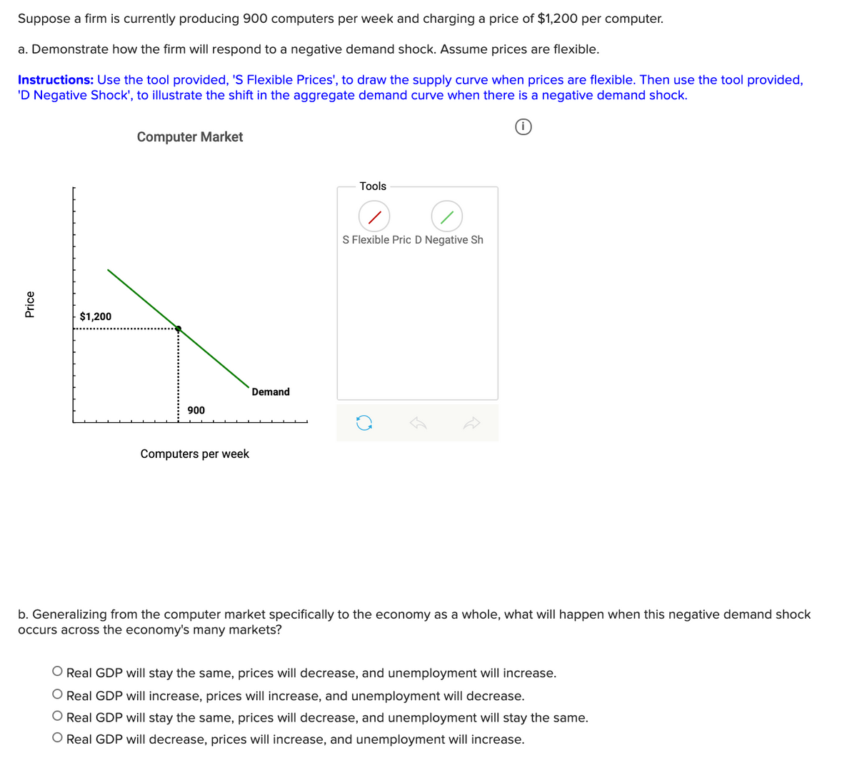 Suppose a firm is currently producing 900 computers per week and charging a price of $1,200 per computer.
a. Demonstrate how the firm will respond to a negative demand shock. Assume prices are flexible.
Instructions: Use the tool provided, 'S Flexible Prices', to draw the supply curve when prices are flexible. Then use the tool provided,
'D Negative Shock', to illustrate the shift in the aggregate demand curve when there is a negative demand shock.
Computer Market
Tools
S Flexible Pric D Negative Sh
$1,200
Demand
900
Computers per week
b. Generalizing from the computer market specifically to the economy as a whole, what will happen when this negative demand shock
occurs across the economy's many markets?
O Real GDP will stay the same, prices will decrease, and unemployment will increase.
O Real GDP will increase, prices will increase, and unemployment will decrease.
O Real GDP will stay the same, prices will decrease, and unemployment will stay the same.
O Real GDP will decrease, prices will increase, and unemployment will increase.
Price
