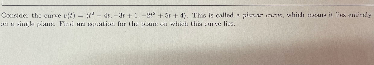 **Title: Understanding Planar Curves and Their Planes**

**Topic: Planar Curves**

Consider the curve \(\mathbf{r}(t) = \langle t^2 - 4t, -3t + 1, -2t^2 + 5t + 4 \rangle\). This is called a **planar curve**, which means it lies entirely on a single plane. 

**Problem Statement:**

*Find an equation for the plane on which this curve lies.*

In this task, you are given a vector function \(\mathbf{r}(t)\) that represents a curve in 3-dimensional space. Your objective is to determine an equation for the plane that contains this curve.

**Steps to Solve:**

1. **Identify the Parameterization:**
   The provided vector function is \(\mathbf{r}(t) = \langle t^2 - 4t, -3t + 1, -2t^2 + 5t + 4 \rangle\).
   
2. **Isolate Components:**
   Break down the vector function into its component functions:
   - \(x(t) = t^2 - 4t\)
   - \(y(t) = -3t + 1\)
   - \(z(t) = -2t^2 + 5t + 4\)
   
3. **Determine Relationships:**
   Analyze the relationships between \(x\), \(y\), and \(z\) to find a common plane equation \(ax + by + cz = d\) that describes the plane containing the curve.

By carefully studying and manipulating these component functions, we can derive an equation for the plane. This involves finding two tangent vectors to the curve, taking their cross product to get a plane normal vector, and then using a point on the curve to find the constant \(d\).

**Note:**
A more detailed step-by-step solution for finding the plane equation would involve specific algebraic manipulations and calculations, which can be included in further sections or examples.

**Graphical Explanation:**

If a graph or diagram were provided, it would illustrate the curve lying within a specific plane in the 3D coordinate system, clearly showing how the curve doesn't deviate from this plane.

**Conclusion:**
This exercise demonstrates how to identify and work with planar curves in the context of vector functions and multi-dimensional geometry. Finding the