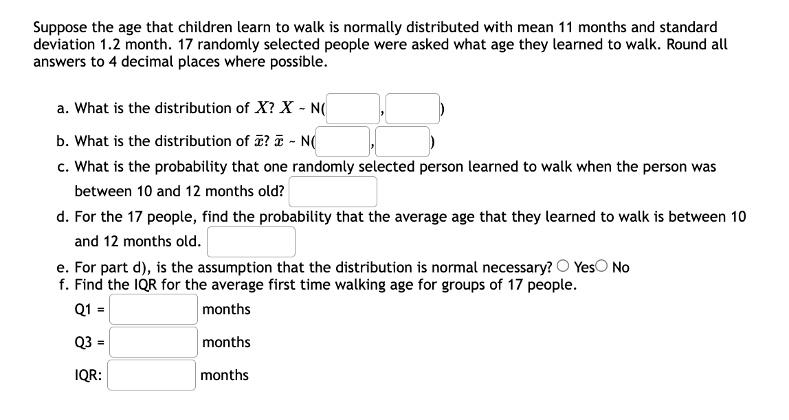 Suppose the age that children learn to walk is normally distributed with mean 11 months and standard
deviation 1.2 month. 17 randomly selected people were asked what age they learned to walk. Round all
answers to 4 decimal places where possible.
a. What is the distribution of X? X - N(
b. What is the distribution of x? a - N(
c. What is the probability that one randomly selected person learned to walk when the person was
between 10 and 12 months old?
d. For the 17 people, find the probability that the average age that they learned to walk is between 10
and 12 months old.
e. For part d), is the assumption that the distribution is normal necessary? O YesO No
f. Find the IQR for the average first time walking age for groups of 17 people.
Q1 =
months
Q3 =
months
IQR:
months
