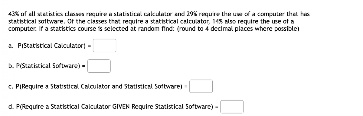 43% of all statistics classes require a statistical calculator and 29% require the use of a computer that has
statistical software. Of the classes that require a statistical calculator, 14% also require the use of a
computer. If a statistics course is selected at random find: (round to 4 decimal places where possible)
a. P(Statistical Calculator) =
b. P(Statistical Software) =
c. P(Require a Statistical Calculator and Statistical Software) =
d. P(Require a Statistical Calculator GIVEN Require Statistical Software) =
