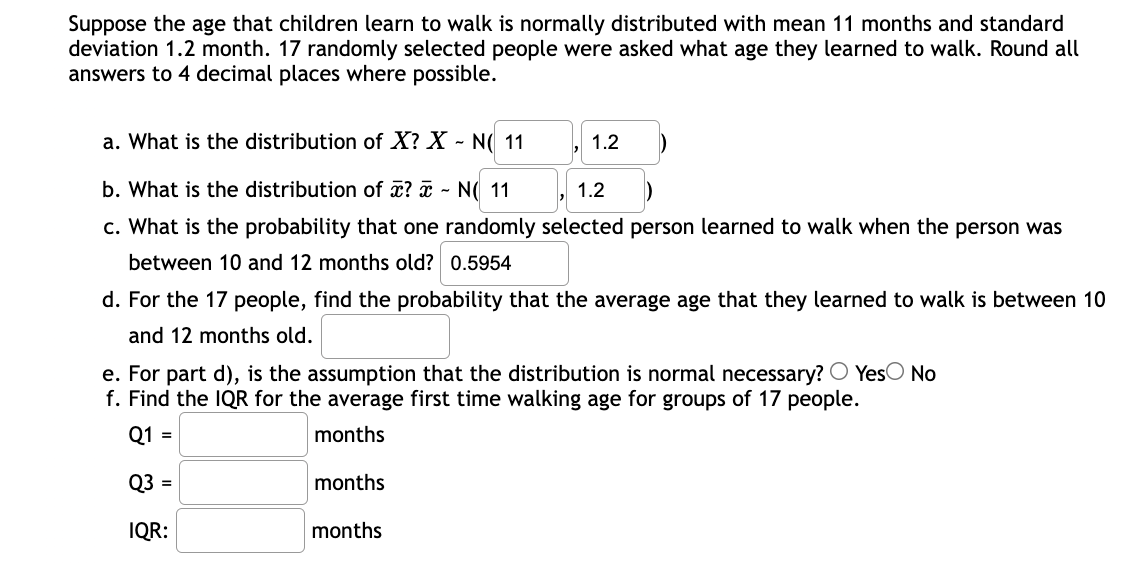 Suppose the age that children learn to walk is normally distributed with mean 11 months and standard
deviation 1.2 month. 17 randomly selected people were asked what age they learned to walk. Round all
answers to 4 decimal places where possible.
a. What is the distribution of X? X - N( 11
1.2
b. What is the distribution of x? ¤ - N( 11
1.2
c. What is the probability that one randomly selected person learned to walk when the person was
between 10 and 12 months old? 0.5954
d. For the 17 people, find the probability that the average age that they learned to walk is between 10
and 12 months old.
e. For part d), is the assumption that the distribution is normal necessary? O YesO No
f. Find the IQR for the average first time walking age for groups of 17 people.
Q1 =
months
Q3 =
months
IQR:
months
