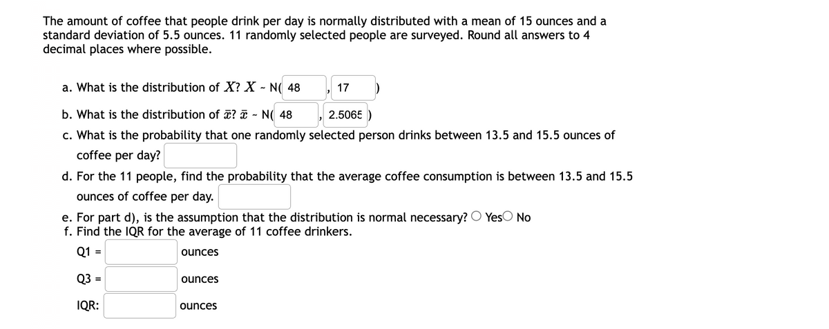 The amount of coffee that people drink per day is normally distributed with a mean of 15 ounces and a
standard deviation of 5.5 ounces. 11 randomly selected people are surveyed. Round all answers to 4
decimal places where possible.
a. What is the distribution of X? X - N( 48
17
b. What is the distribution of ? ī - N( 48
2.5065 )
c. What is the probability that one randomly selected person drinks between 13.5 and 15.5 ounces of
coffee per day?
d. For the 11 people, find the probability that the average coffee consumption is between 13.5 and 15.5
ounces of coffee per day.
YesO No
e. For part d), is the assumption that the distribution is normal necessary?
f. Find the IQR for the average of 11 coffee drinkers.
Q1 =
ounces
Q3 =
ounces
IQR:
ounces
