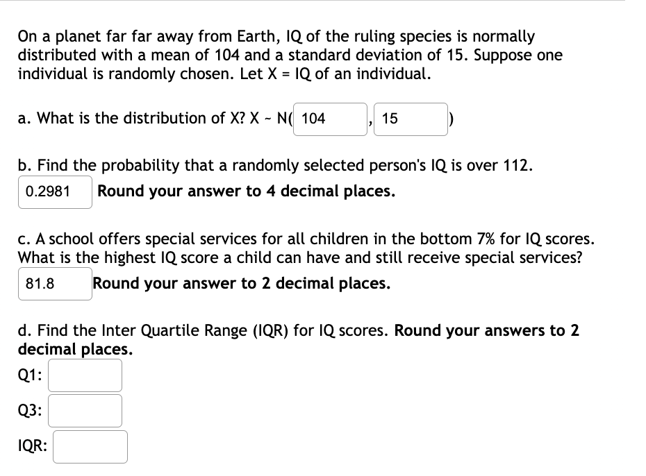 On a planet far far away from Earth, IQ of the ruling species is normally
distributed with a mean of 104 and a standard deviation of 15. Suppose one
individual is randomly chosen. Let X = 1Q of an individual.
a. What is the distribution of X? X - N( 104
15
b. Find the probability that a randomly selected person's IQ is over 112.
0.2981
Round your answer to 4 decimal places.
c. A school offers special services for all children in the bottom 7% for IQ scores.
What is the highest IQ score a child can have and still receive special services?
81.8
Round your answer to 2 decimal places.
d. Find the Inter Quartile Range (IQR) for IQ scores. Round your answers to 2
decimal places.
Q1:
Q3:
IQR:
