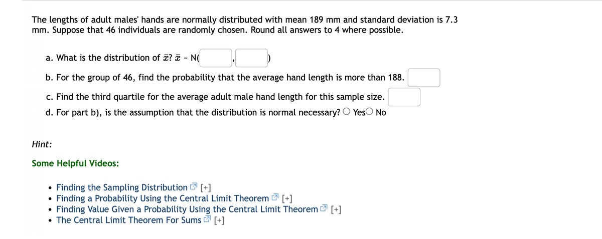 The lengths of adult males' hands are normally distributed with mean 189 mm and standard deviation is 7.3
mm. Suppose that 46 individuals are randomly chosen. Round all answers to 4 where possible.
a. What is the distribution of x? ¤ - N(
b. For the group of 46, find the probability that the average hand length is more than 188.
c. Find the third quartile for the average adult male hand length for this sample size.
d. For part b), is the assumption that the distribution is normal necessary? O YesO No
Hint:
Some Helpful Videos:
Finding the Sampling Distribution [+]
Finding a Probability Using the Central Limit Theorem [+]
Finding Value Given a Probability Using the Central Limit Theorem [+]
• The Central Limit Theorem For Sums 2 [+]
