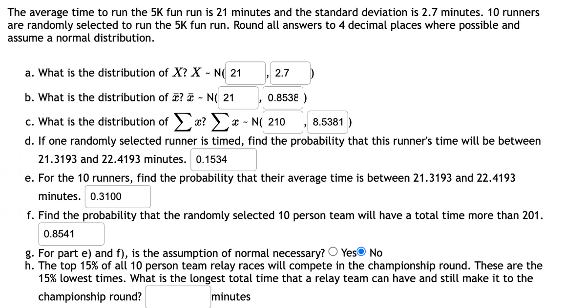 The average time to run the 5K fun run is 21 minutes and the standard deviation is 2.7 minutes. 10 runners
are randomly selected to run the 5K fun run. Round all answers to 4 decimal places where possible and
assume a normal distribution.
a. What is the distribution of X? X - N( 21
2.7
b. What is the distribution of ? i - N( 21
0.8538 )
c. What is the distribution of > x? )x - N( 210
8.5381
d. If one randomly selected runner is timed, find the probability that this runner's time will be between
21.3193 and 22.4193 minutes. 0.1534
e. For the 10 runners, find the probability that their average time is between 21.3193 and 22.4193
minutes. 0.3100
f. Find the probability that the randomly selected 10 person team will have a total time more than 201.
0.8541
YesO No
g. For part e) and f), is the assumption of normal necessary?
h. The top 15% of all 10 person team relay races will compete in the championship round. These are the
15% lowest times. What is the longest total time that a relay team can have and still make it to the
championship round?
minutes
