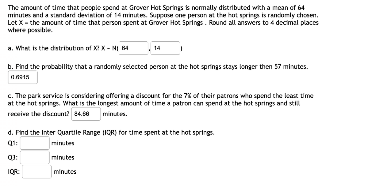 The amount of time that people spend at Grover Hot Springs is normally distributed with a mean of 64
minutes and a standard deviation of 14 minutes. Suppose one person at the hot springs is randomly chosen.
Let X = the amount of time that person spent at Grover Hot Springs. Round all answers to 4 decimal places
where possible.
a. What is the distribution of X? X - N( 64
14
b. Find the probability that a randomly selected person at the hot springs stays longer then 57 minutes.
0.6915
c. The park service is considering offering a discount for the 7% of their patrons who spend the least time
at the hot springs. What is the longest amount of time a patron can spend at the hot springs and still
receive the discount? 84.66
minutes.
d. Find the Inter Quartile Range (IQR) for time spent at the hot springs.
Q1:
minutes
Q3:
minutes
IQR:
minutes
