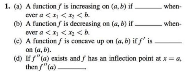 1. (a) A function f is increasing on (a, b) if.
when-
ever a < x1 < x2 < b.
(b) A function f is decreasing on (a, b) if .
when-
ever a < x1 < x2 < b.
(c) A function f is concave up on (a, b) if f' is
on (a, b).
(d) If f"(a) exists and f has an inflection point at x = a,
then f"(a)
