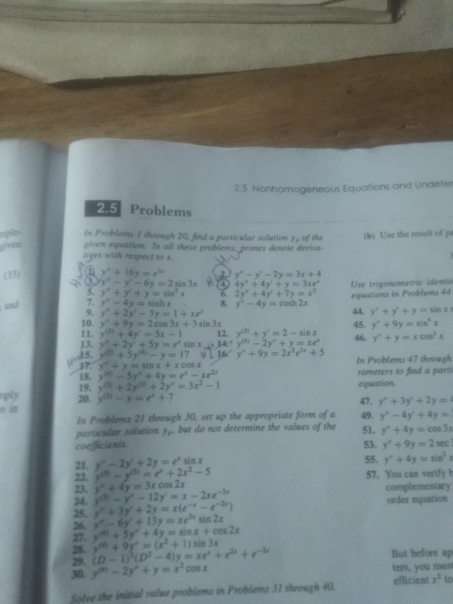 mple
given
(33)
and
mply
s in
2.5 Problems
In Problems I through 20, find a particular solution y, of the
given equation. In all these problems, primes denote deriva-
tives with respect to x.
y" + 16y=e³x
3y"-y-6y=2 sin 3x H
5. y + y + y = sin² x
hyo yo sinh x
9. y + 2y - 3y = 1+xe*
+9y2 cos 3x + 3 sin 3x
+ 4y = 3x - 1
13. y +2y + 5y = e' sin x
15. y) +Sy(4) - y = 17
10. y
11. y
HM
17. y + y = sin x + x cos x
18, 5g nghi lycxe
19. y) +2y3) + 2y" = 3x² - 1
20. y-y=e² +7
2.5 Nonhomogeneous Equations and Undeter
6.
8.
y" - y' - 2y = 3x + 4
4y" + 4y + y = 3xe*
2y" +4y' + 7y=x²
y - 4y = cosh 2x
12. y(3) + y'= 2-sinx
14.7 y(4) - 2y" + y = xe²
16 y" +9y = 2x²e³x +5
In Problems 21 through 30, set up the appropriate form of a
particular solution y,, but do not determine the values of the
coefficients
21.-2y + 2y = e sinx
22. y - y) = ² + 2x² - 5
23. y + 4y= 3x cos 2x
24. y-y-12y = x-2xe-x
25.+3y + 2y = x(e^²-e-²)
26. -6y + 13y = xe" sin 2x
27. y
+ 5y + 4y= sinx + cos2x
28. +9y" = (x²+1) sin 3x
29. (D-1) (D2-4)y=xe²+²+e-2
30. -2y+y=x² cosx
Solve the initial value problems in Problems 31 through 40.
(b) Use the result of pa
Use trigonometric identiti
equations in Problems 44
44. y" + y + y = sinxs
45. y" +9y= sinº x
46. y + y = x cos³ x
In Problems 47 through
rameters to find a parti
equation.
47. y" + 3y + 2y = 4
49. y" - 4y + 4y = 2
51. y" +4y= cos 3x
53. y" +9y=2 sec 3
55. y + 4y= sin x
57. You can verify b
complementary
order equation
But before ap
ters, you must
efficient x² to