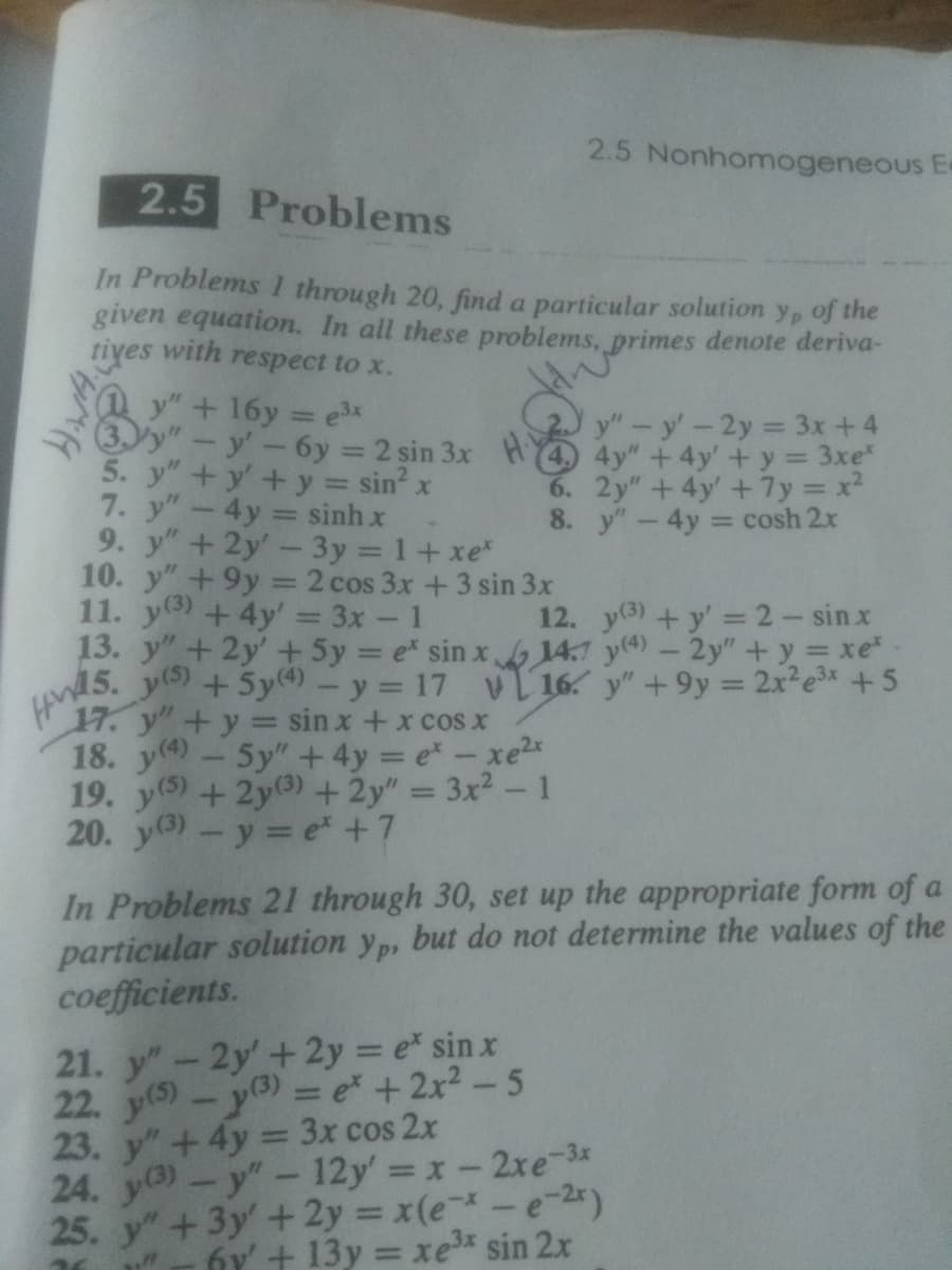 2.5 Problems
In Problems I through 20, find a particular solution y, of the
given equation. In all these problems, primes denote deriva-
tives with respect to x.
+ 16y=e³x
5. y"
y' - 6y= 2 sin 3x
+y' + y = sin² x
7. y" - 4y sinh x
9. y" + 2y' - 3y = 1+xe*
10. y" +9y = 2 cos 3x + 3 sin 3x
11. y) + 4y = 3x - 1
13.
y"
y" + 2y + 5y = e* sin x
y(s) + 5y(4) - y = 17
HWAS
17. y" + y = sin x + x cos x
18. y) – 5y” + 4y = ex - xe
19. y(s) + 2y (3) + 2y" = 3x² - 1
20. y(3) - y = e* + 7
2.5 Nonhomogeneous E
(4
6.
8.
21. y" - 2y + 2y = e* sin x
22. y(5) - y(3) = e* + 2x² - 5
y" - y' - 2y = 3x+4
4y" + 4y' + y = 3xe*
2y" +4y' + 7y=x²
y" - 4y = cosh 2x
12.
y(3) + y' = 2 - sinx
14.7 y(4) - 2y" + y = xe*
y" +9y = 2x²e³x + 5
16
In Problems 21 through 30, set up the appropriate form of a
particular solution yp, but do not determine the values of the
coefficients.
23. y" + 4y = 3x cos 2x
24. y(3) - y" - 12y' = x - 2xe-3x
25. y" + 3y + 2y = x(e-*-e-²x)
K
21²7
6y' + 13y = xe³x sin 2x