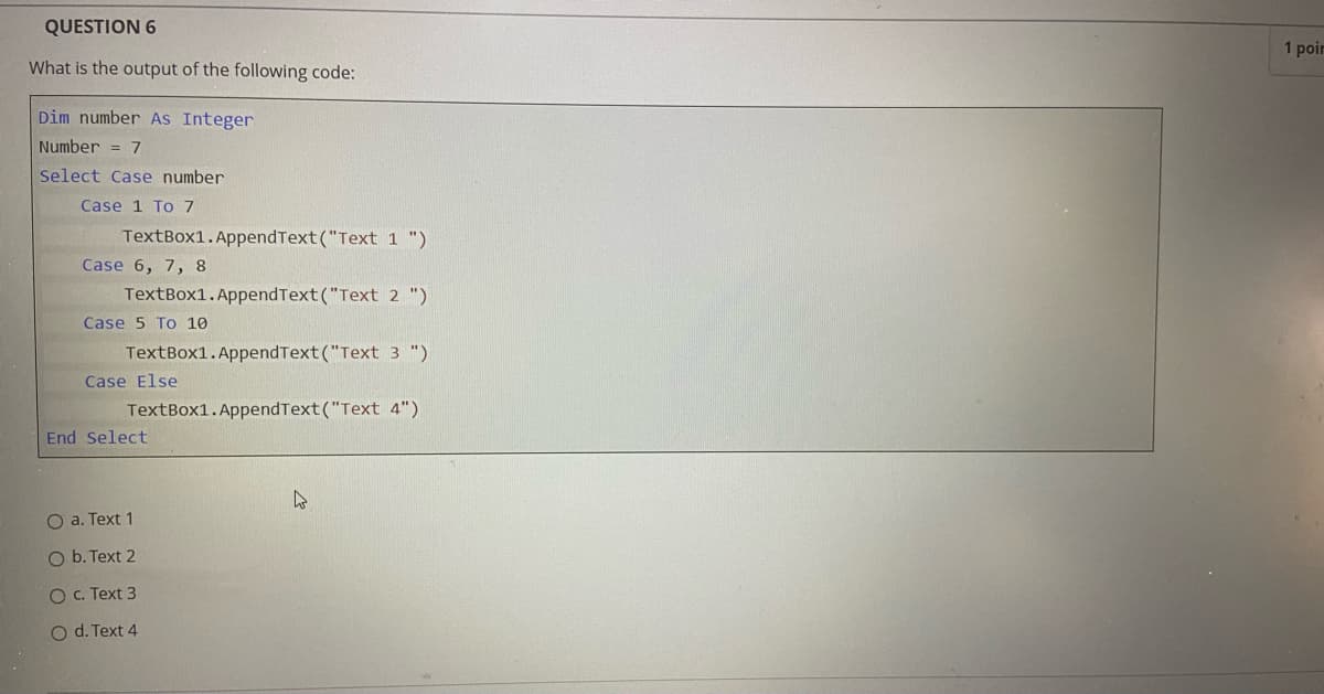 QUESTION 6
1 poir
What is the output of the following code:
Dim number As Integer
Number = 7
Select Case number
Case 1 To 7
TextBox1.AppendText("Text 1 ")
Case 6, 7, 8
TextBox1.AppendText("Text 2 ")
Case 5 To 10
TextBox1.AppendText("Text 3 ")
Case Else
TextBox1.AppendText("Text 4")
End Select
O a. Text 1
O b. Text 2
O C. Text 3
O d. Text 4
