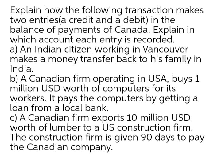 Explain how the following transaction makes
two entries(a credit and a debit) in the
balance of payments of Canada. Explain in
which account each entry is recorded.
a) An Indian citizen working in Vancouver
makes a money transfer back to his family in
India.
b) A Canadian firm operating in USA, buys 1
million USD worth of computers for its
workers. It pays the computers by getting a
loan from a local bank.
c) A Canadian firm exports 10 million USD
worth of lumber to a US construction firm.
The construction firm is given 90 days to pay
the Canadian company.
