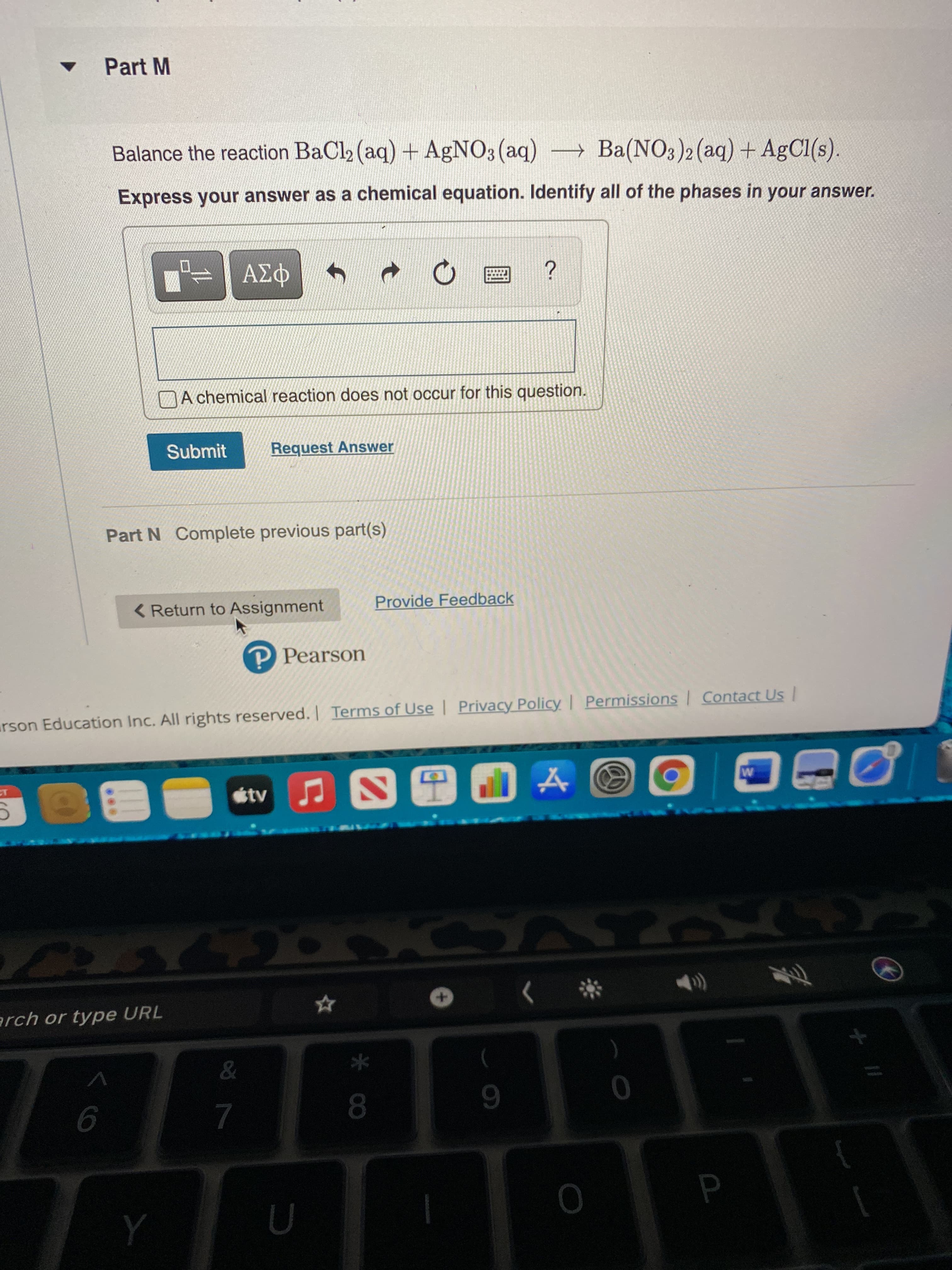 Part M
Balance the reaction BaCl (aq) + AgNO3(aq) Ba(NO3)2(aq) + AgCl(s).
Express your answer as a chemical equation. Identify all of the phases in your answer.
A chemical reaction does not occur for this question.
Submit
Request Answer
Part N Complete previous part(s)
<Return to Assignment
Provide Feedback
P Pearson
rson Education Inc. All rights reserved. Terms of Use | Privacy Policy Permissions Contact Us
tvJ
The
erch or type URL
)
08.
6.
9.
7.

