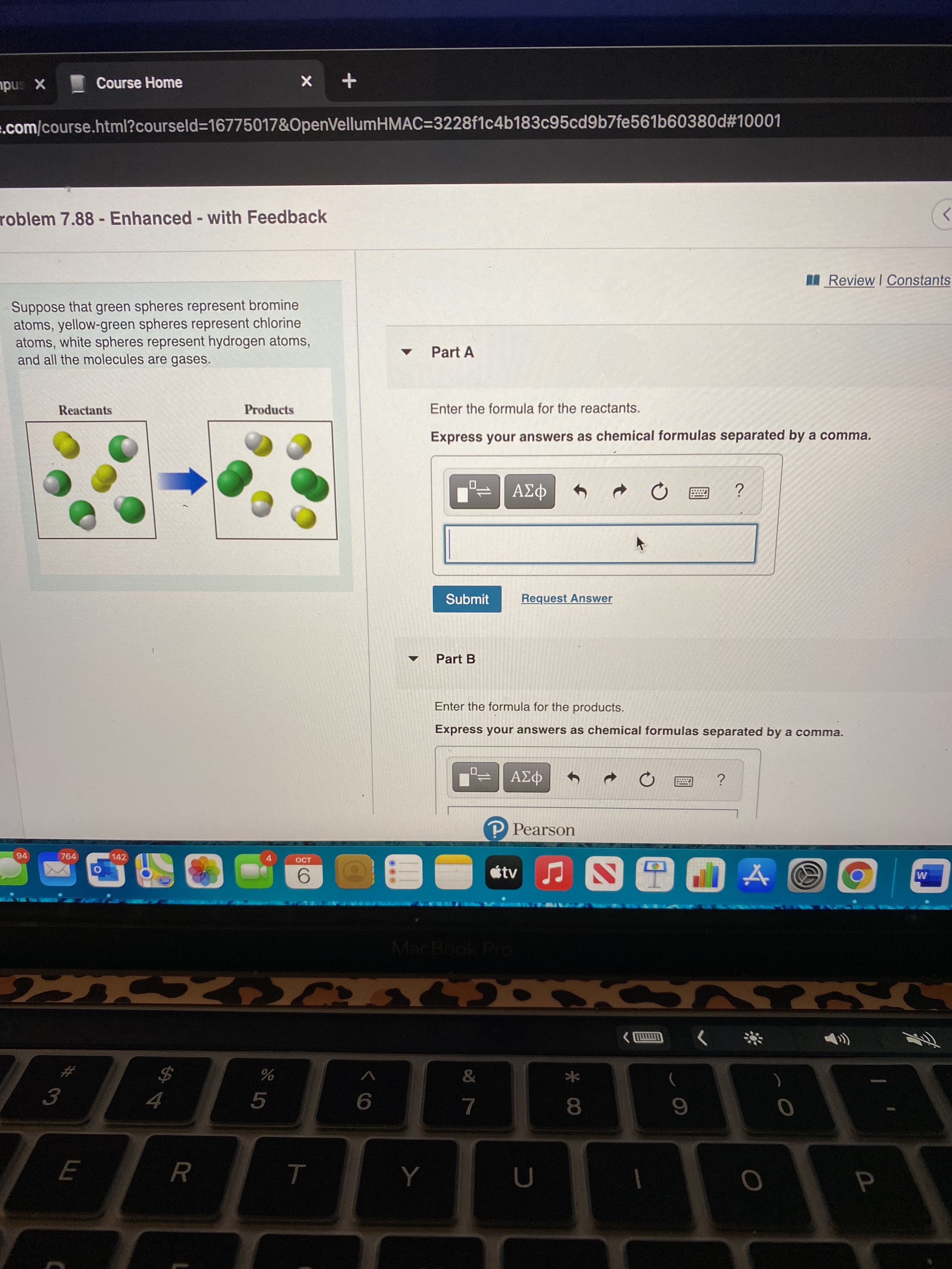 Course Home
X sndu
.com/course.html?courseld=D16775017&OpenVellumHMAC=3228f1c4b183c95cd9b7fe561b60380d#10001
roblem 7.88 - Enhanced - with Feedback
>
%3D
I Review I Constants
Suppose that green spheres represent bromine
atoms, yellow-green spheres represent chlorine
atoms, white spheres represent hydrogen atoms,
and all the molecules are gases.
Part A
Reactants
Products
Enter the formula for the reactants.
Express your answers as chemical formulas separated by a comma.
Submit
Request Answer
Part B
Enter the formula for the products.
Express your answers as chemical formulas separated by a comma.
P Pearson
94
764
142
OCT
tv
MacBook Pro
3.
5.
8.
Y
