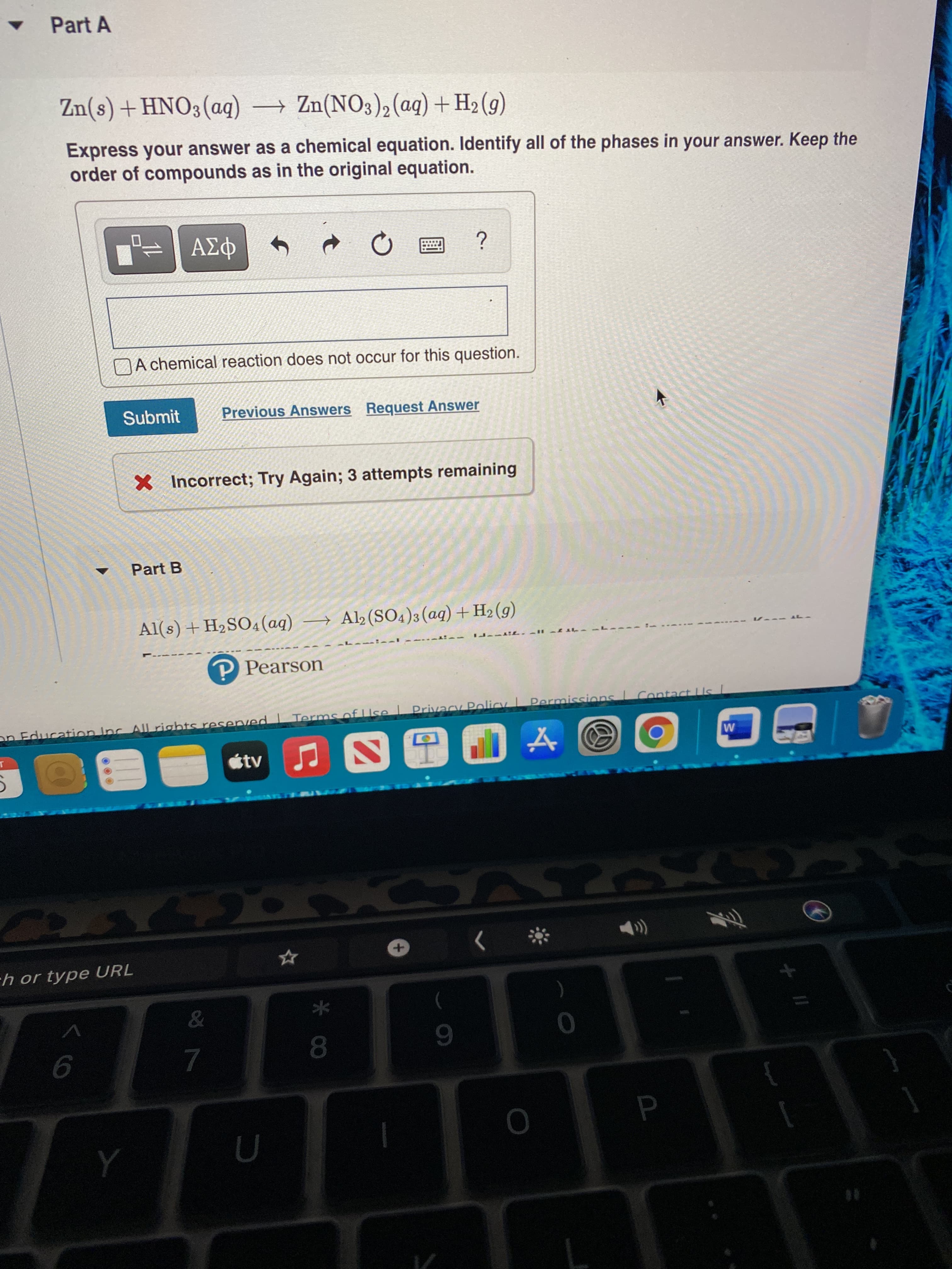 P
Part A
(6)³H+(bo)(8ON)uZ – (bo)%ONH+(s)uz
Express your answer as a chemical equation. Identify all of the phases in your answer. Keep the
order of compounds as in the original equation.
NA chemical reaction does not occur for this question.
Submit
Previous Answers Request Answer
X Incorrect; Try Again; 3 attempts remaining
Part B
Al(s) + H2SO4(aq) → Al2 (SO4)3(aq)+H2 (g)
P Pearson
Permissions Contact Us
on Education Inc All rights resenved | Terms of Use Privacy Policy
tv
ch or type URL
