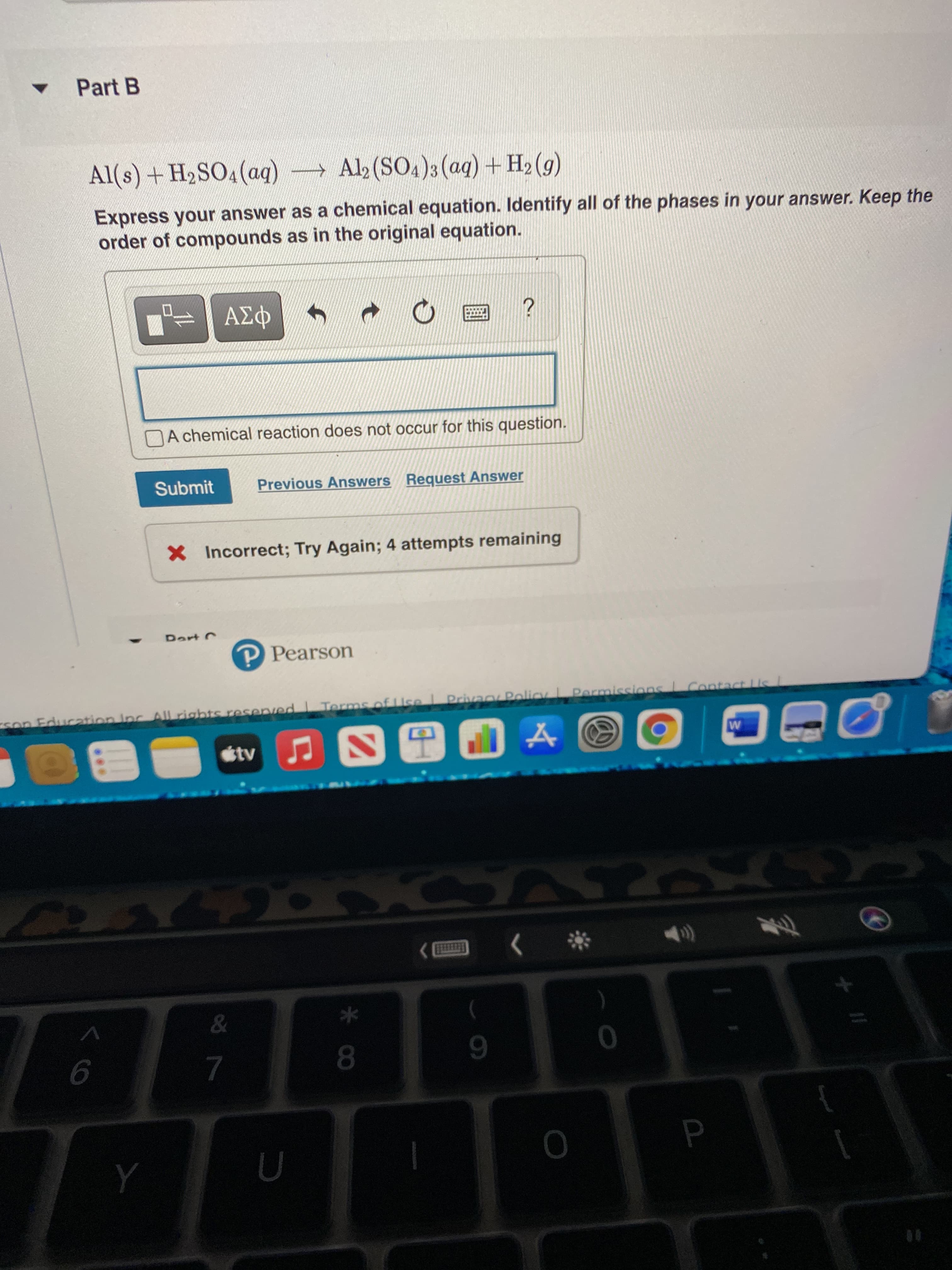 P.
Part B
Al(s) + H2SO4(aq) Alb (SO4)3 (ag)+ H2 (g)
Express your answer as a chemical equation. Identify all of the phases in your answer. Keep the
order of compounds as in the original equation.
NA chemical reaction does not occur for this question.
Submit
Previous Answers Reguest Answer
X Incorrect; Try Again; 4 attempts remaining
P Pearson
on Education Inc All rights resenved
Terms of Use Privan Policy L Parmissions
Contact Us
tv
6.
7.
