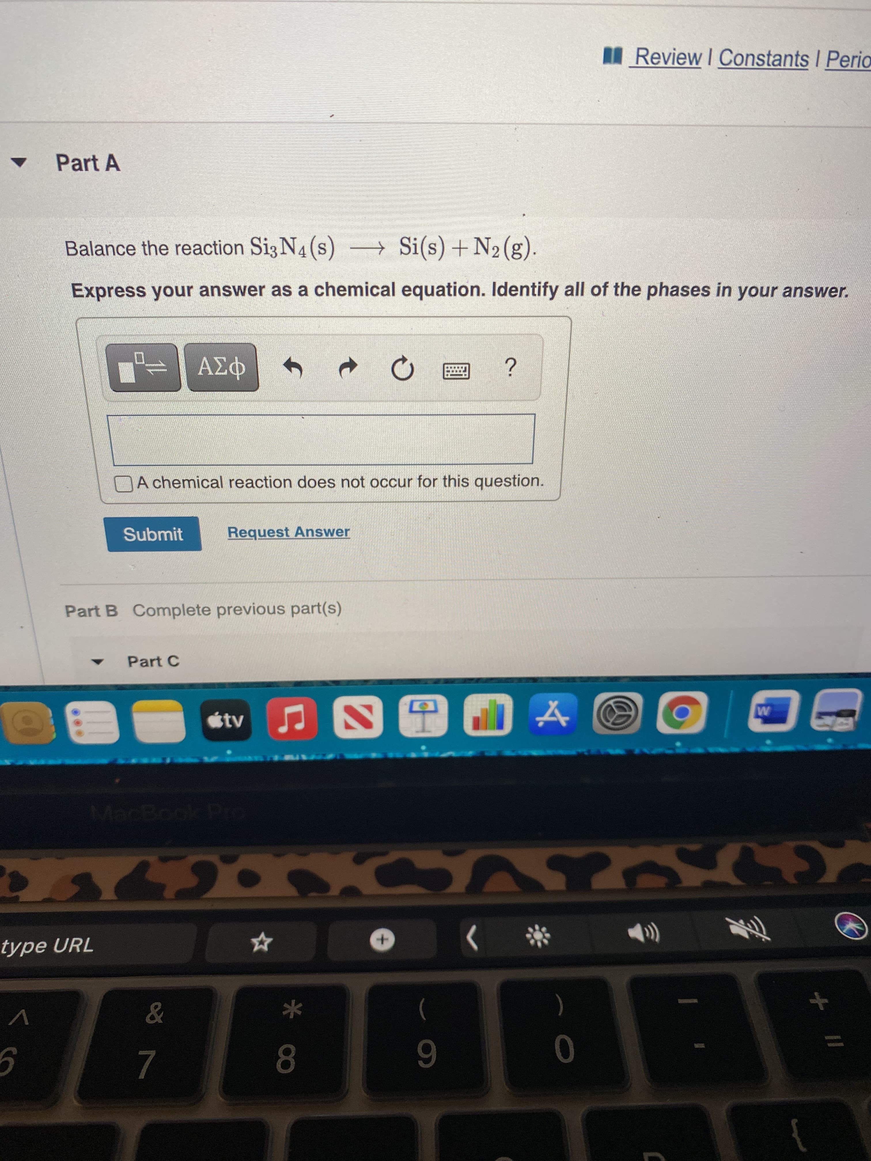 II_Review I Constants I Peria
Part A
Balance the reaction Si3 N4 (s) -→ Si(s) + N2(g).
Express your answer as a chemical equation. Identify all of the phases in your answer.
DA chemical reaction does not occur for this question.
Submit
Request Answer
Part B Complete previous part(s)
Part C
tv
type URL
The
女
7.
8.
