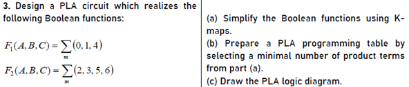 3. Design a PLA circuit which realizes the
following Boolean functions:
(a) Simplify the Boolean functions using K-
maps.
(b) Prepare a PLA programming table by
selecting a minimal number of product terms
from part (a).
(c) Draw the PLA logic diagram.
F((4,B,C) = (0, 1, 4)
Β(.B, C) -Σ23. 5. 6)
