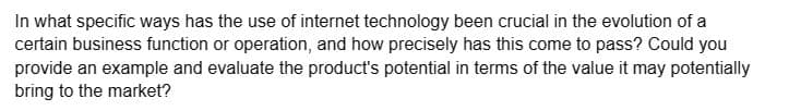 In what specific ways has the use of internet technology been crucial in the evolution of
certain business function or operation, and how precisely has this come to pass? Could you
provide an example and evaluate the product's potential in terms of the value it may potentially
bring to the market?