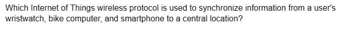 Which Internet of Things wireless protocol is used to synchronize information from a user's
wristwatch, bike computer, and smartphone to a central location?